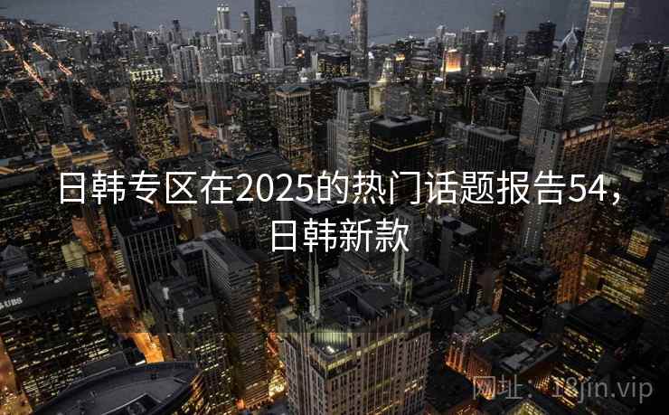 日韩专区在2025的热门话题报告54,日韩新款 日韩专区在2025的热门话题报告54,日韩新款