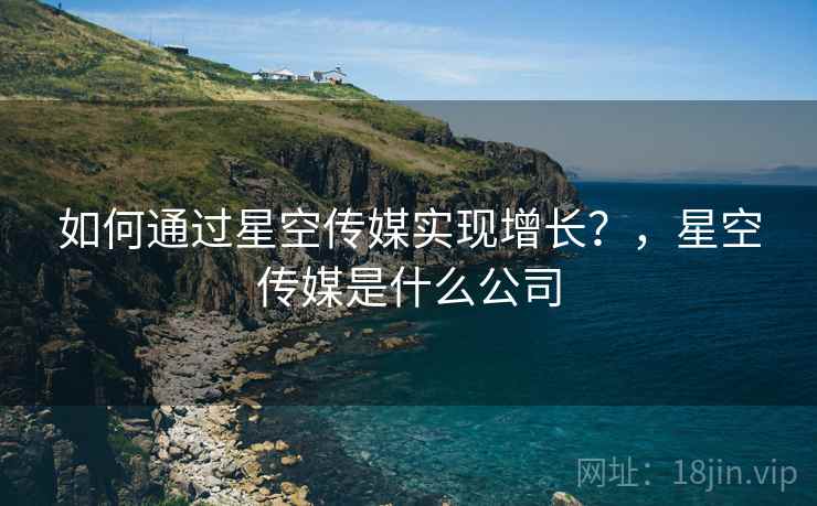 如何通过星空传媒实现增长?,星空传媒是什么公司 如何通过星空传媒实现增长?,星空传媒是什么公司