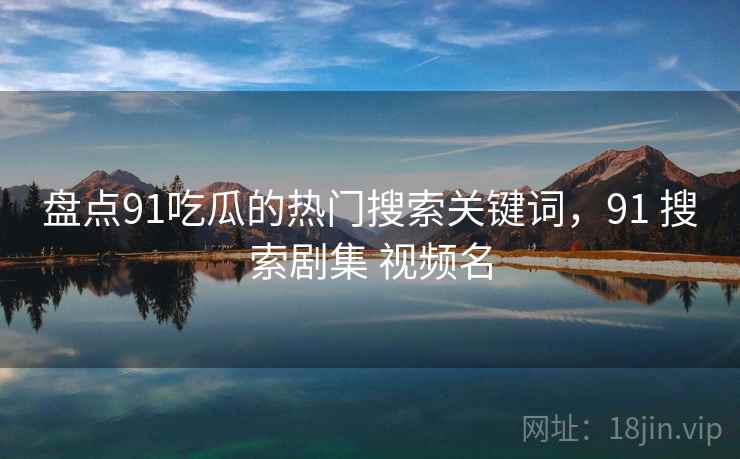 盘点91吃瓜的热门搜索关键词，91 搜索剧集 视频名