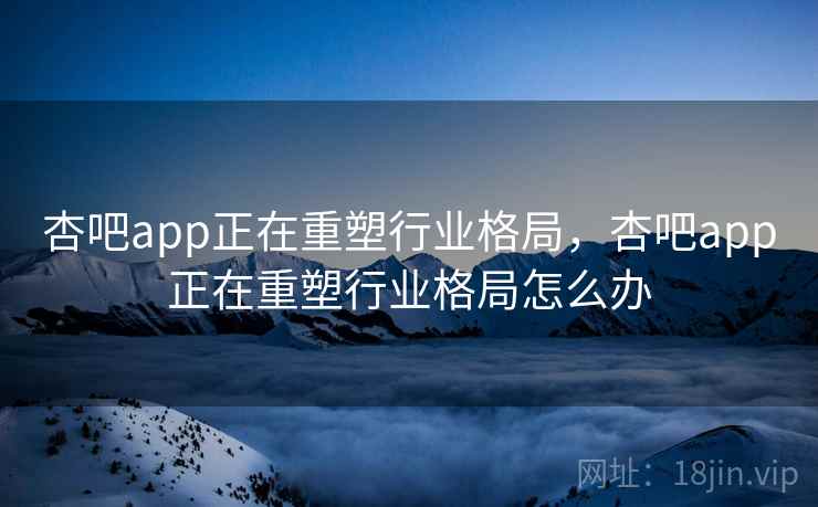 杏吧app正在重塑行业格局,杏吧app正在重塑行业格局怎么办 杏吧app正在重塑行业格局,杏吧app正在重塑行业格局怎么办