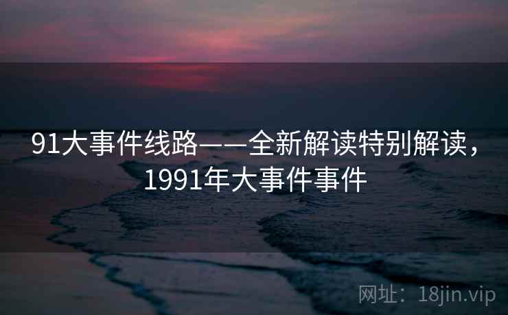 91大事件线路——全新解读特别解读,1991年大事件事件 91大事件线路——全新解读特别解读,1991年大事件事件