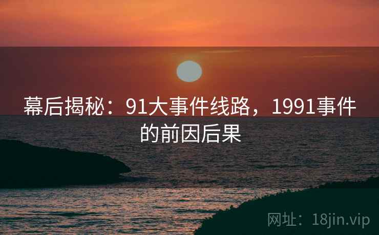 幕后揭秘:91大事件线路,1991事件的前因后果 幕后揭秘:91大事件线路,1991事件的前因后果