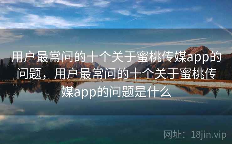 用户最常问的十个关于蜜桃传媒app的问题，用户最常问的十个关于蜜桃传媒app的问题是什么