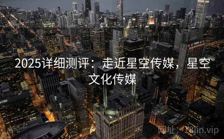 2025详细测评：走近星空传媒，星空文化传媒