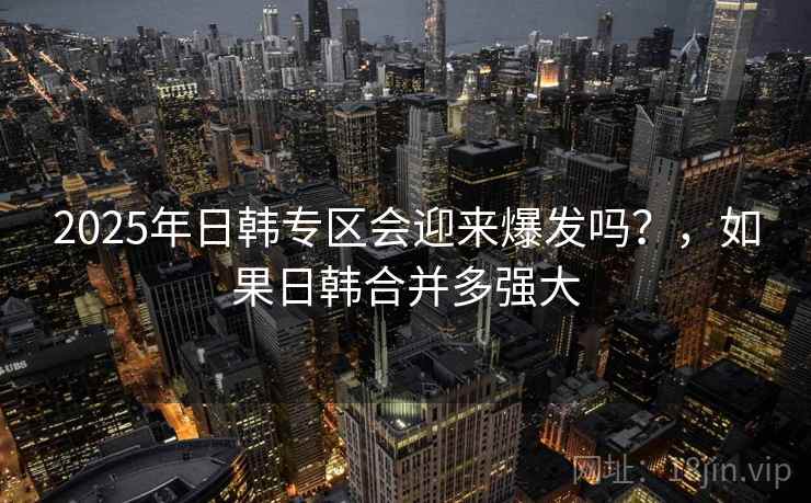 2025年日韩专区会迎来爆发吗?,如果日韩合并多强大 2025年日韩专区会迎来爆发吗?,如果日韩合并多强大